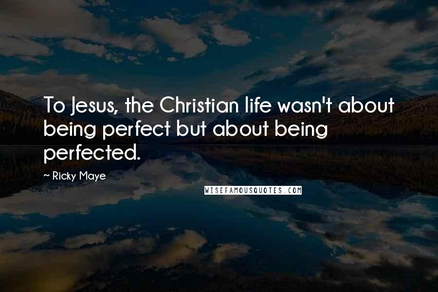 Ricky Maye Quotes: To Jesus, the Christian life wasn't about being perfect but about being perfected.