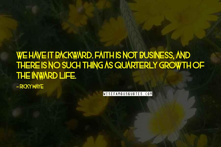Ricky Maye Quotes: We have it backward. Faith is not business, and there is no such thing as quarterly growth of the inward life.