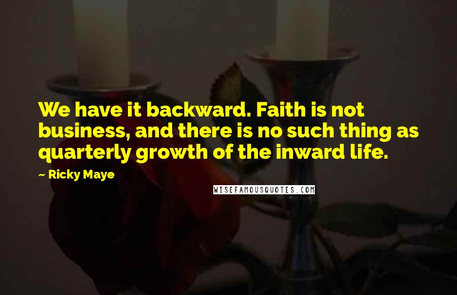Ricky Maye Quotes: We have it backward. Faith is not business, and there is no such thing as quarterly growth of the inward life.