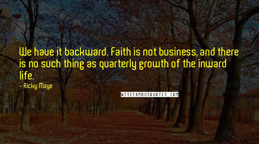 Ricky Maye Quotes: We have it backward. Faith is not business, and there is no such thing as quarterly growth of the inward life.