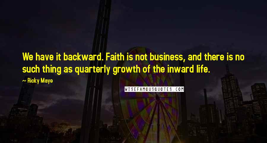Ricky Maye Quotes: We have it backward. Faith is not business, and there is no such thing as quarterly growth of the inward life.