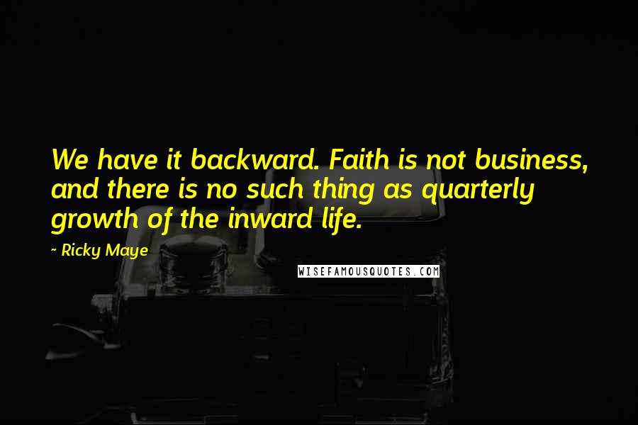 Ricky Maye Quotes: We have it backward. Faith is not business, and there is no such thing as quarterly growth of the inward life.