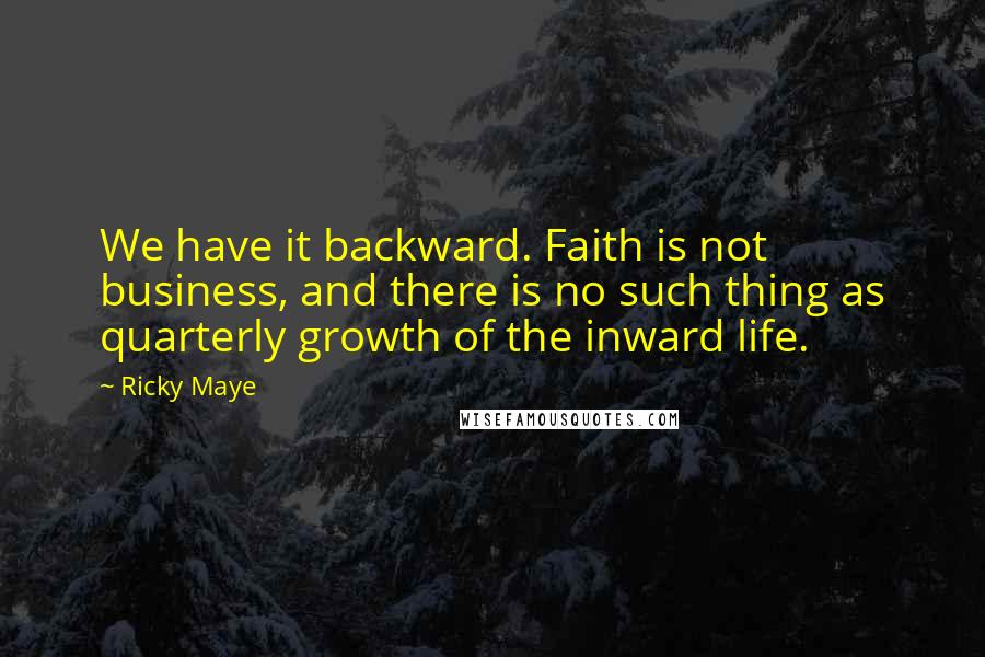 Ricky Maye Quotes: We have it backward. Faith is not business, and there is no such thing as quarterly growth of the inward life.