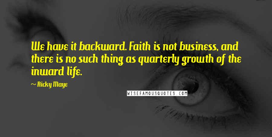 Ricky Maye Quotes: We have it backward. Faith is not business, and there is no such thing as quarterly growth of the inward life.