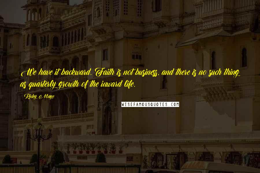 Ricky Maye Quotes: We have it backward. Faith is not business, and there is no such thing as quarterly growth of the inward life.