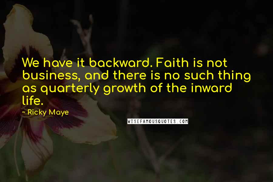 Ricky Maye Quotes: We have it backward. Faith is not business, and there is no such thing as quarterly growth of the inward life.