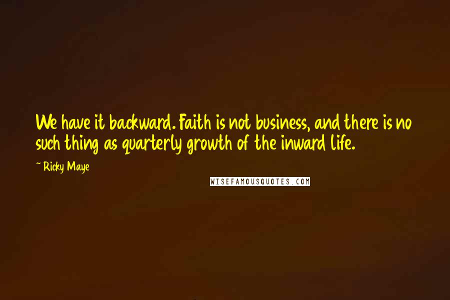 Ricky Maye Quotes: We have it backward. Faith is not business, and there is no such thing as quarterly growth of the inward life.