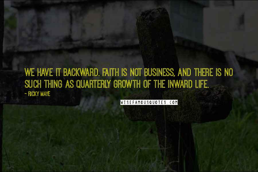 Ricky Maye Quotes: We have it backward. Faith is not business, and there is no such thing as quarterly growth of the inward life.