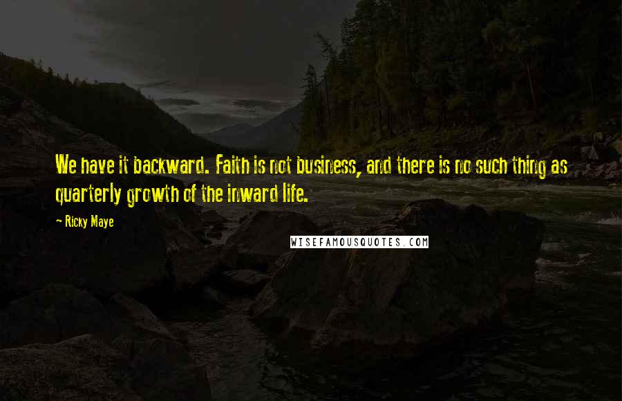 Ricky Maye Quotes: We have it backward. Faith is not business, and there is no such thing as quarterly growth of the inward life.