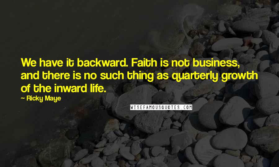 Ricky Maye Quotes: We have it backward. Faith is not business, and there is no such thing as quarterly growth of the inward life.