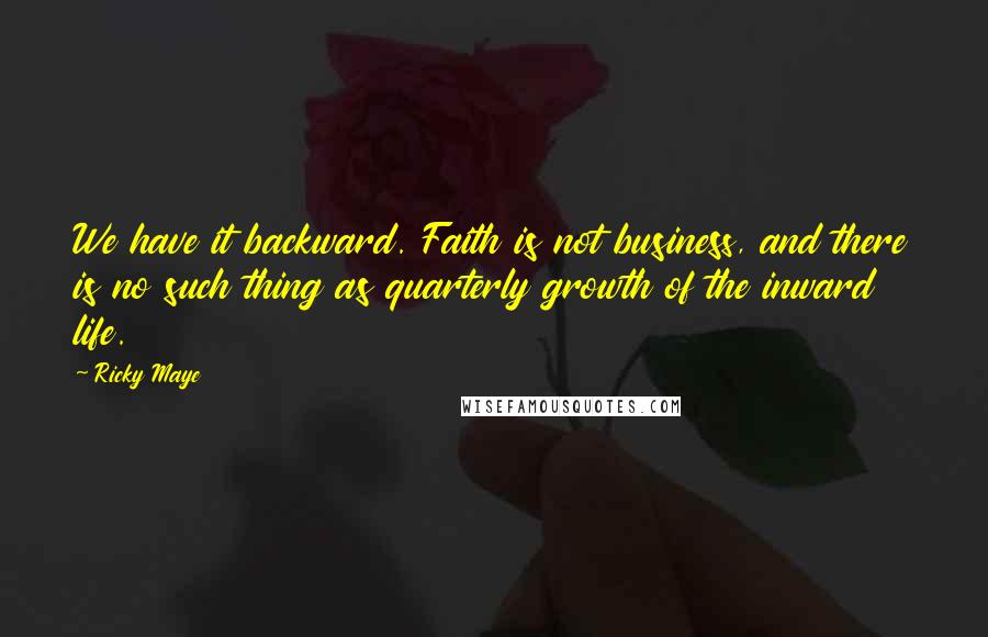 Ricky Maye Quotes: We have it backward. Faith is not business, and there is no such thing as quarterly growth of the inward life.