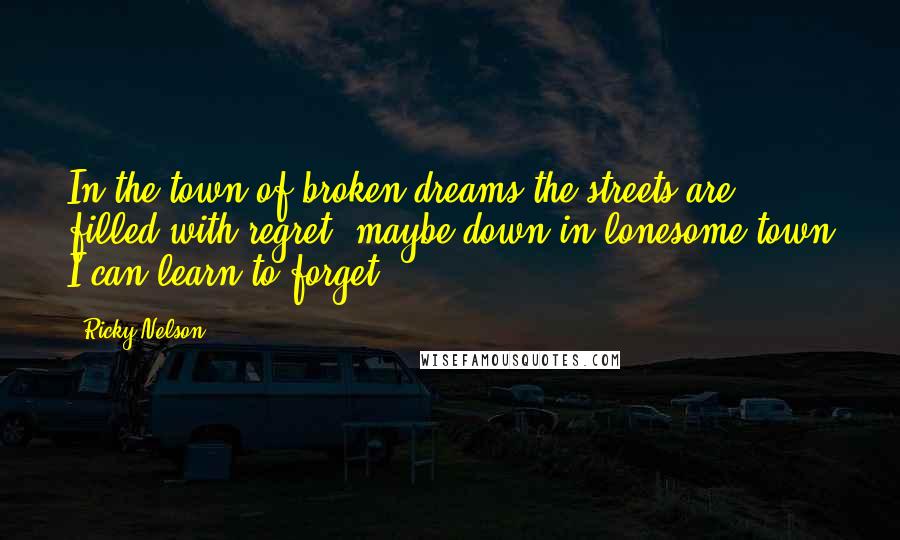 Ricky Nelson Quotes: In the town of broken dreams the streets are filled with regret, maybe down in lonesome town I can learn to forget.