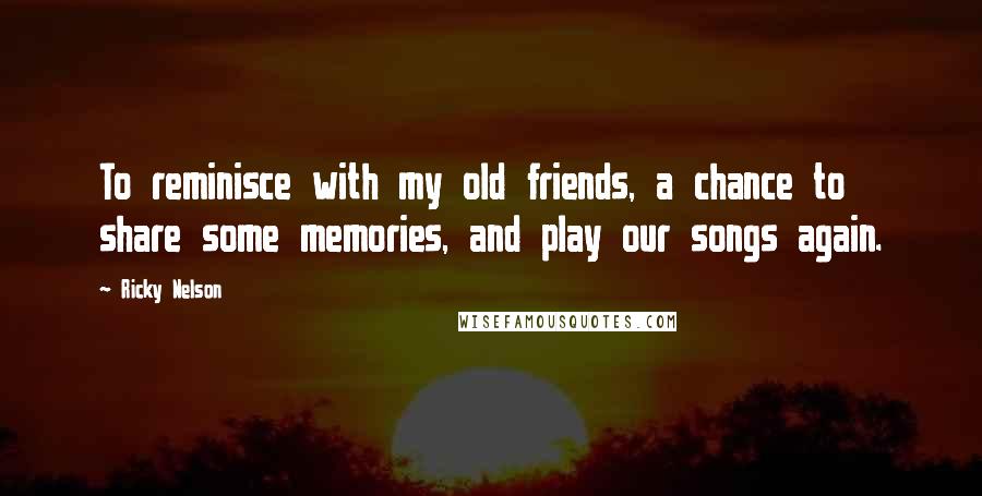 Ricky Nelson Quotes: To reminisce with my old friends, a chance to share some memories, and play our songs again.