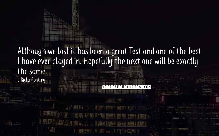 Ricky Ponting Quotes: Although we lost it has been a great Test and one of the best I have ever played in. Hopefully the next one will be exactly the same.