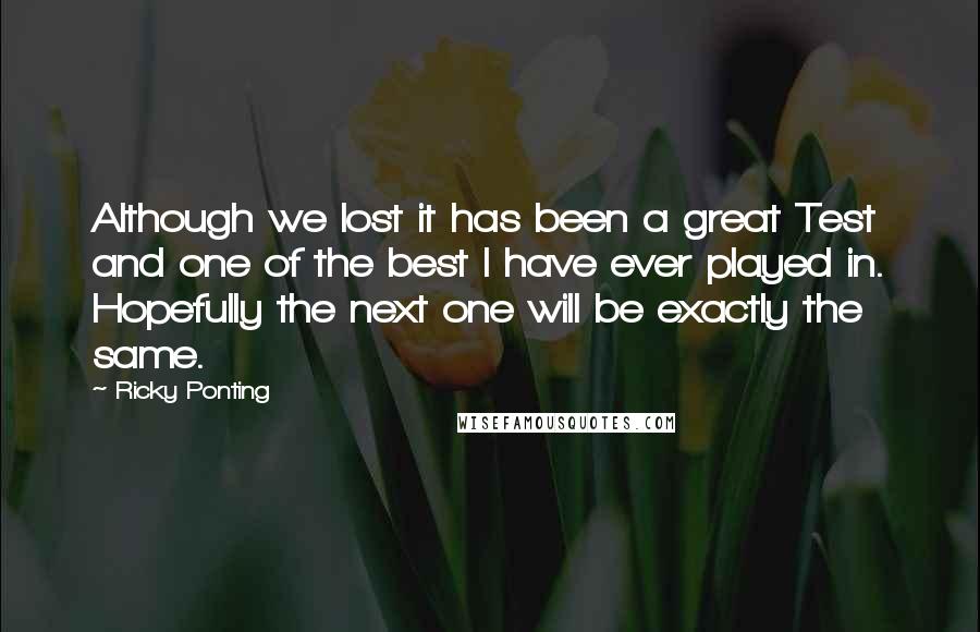 Ricky Ponting Quotes: Although we lost it has been a great Test and one of the best I have ever played in. Hopefully the next one will be exactly the same.