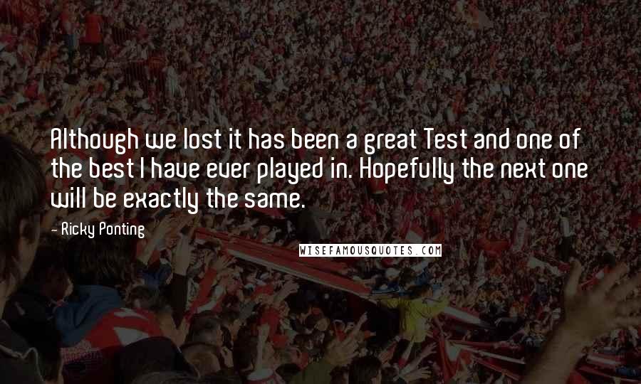 Ricky Ponting Quotes: Although we lost it has been a great Test and one of the best I have ever played in. Hopefully the next one will be exactly the same.