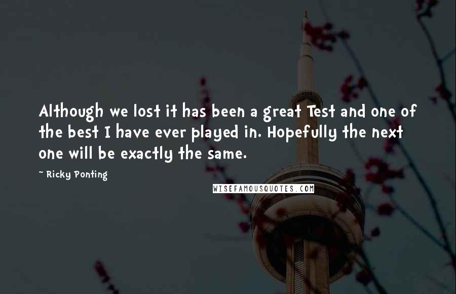 Ricky Ponting Quotes: Although we lost it has been a great Test and one of the best I have ever played in. Hopefully the next one will be exactly the same.