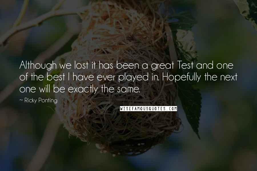 Ricky Ponting Quotes: Although we lost it has been a great Test and one of the best I have ever played in. Hopefully the next one will be exactly the same.