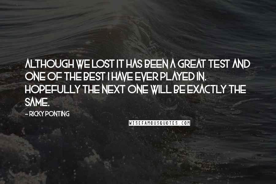 Ricky Ponting Quotes: Although we lost it has been a great Test and one of the best I have ever played in. Hopefully the next one will be exactly the same.