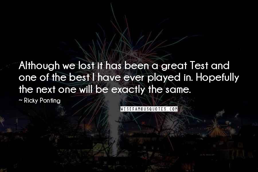 Ricky Ponting Quotes: Although we lost it has been a great Test and one of the best I have ever played in. Hopefully the next one will be exactly the same.