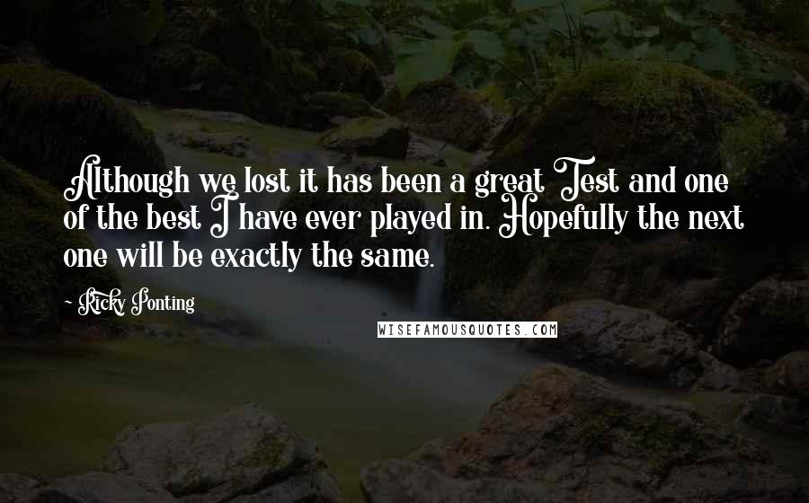 Ricky Ponting Quotes: Although we lost it has been a great Test and one of the best I have ever played in. Hopefully the next one will be exactly the same.