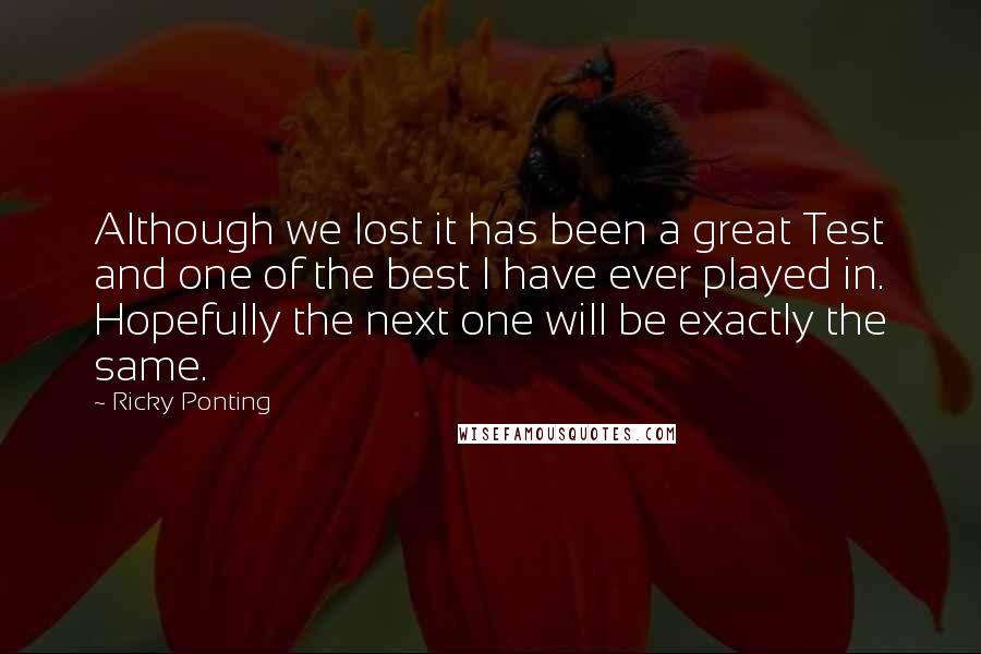 Ricky Ponting Quotes: Although we lost it has been a great Test and one of the best I have ever played in. Hopefully the next one will be exactly the same.