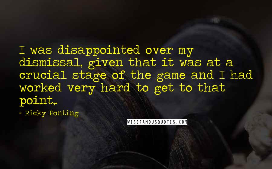 Ricky Ponting Quotes: I was disappointed over my dismissal, given that it was at a crucial stage of the game and I had worked very hard to get to that point,.