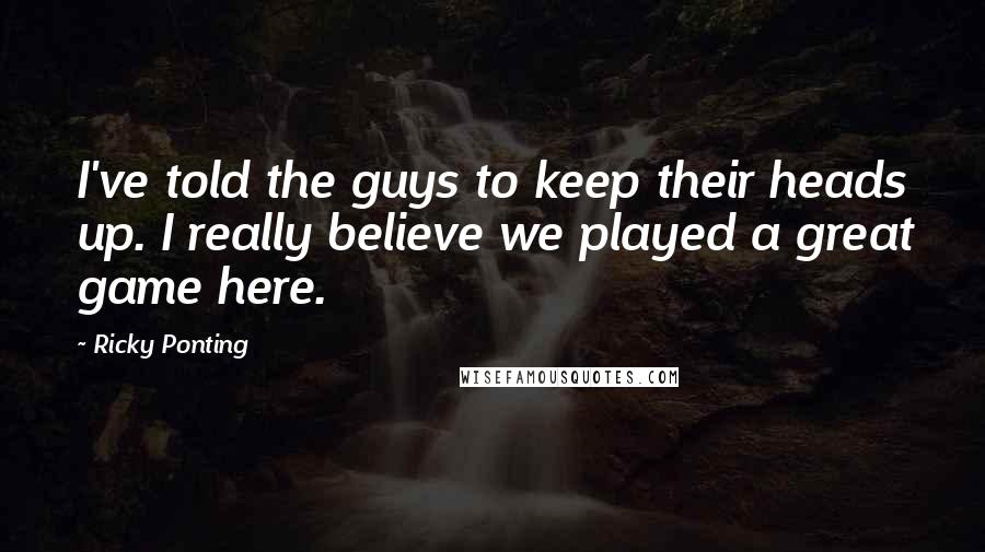 Ricky Ponting Quotes: I've told the guys to keep their heads up. I really believe we played a great game here.