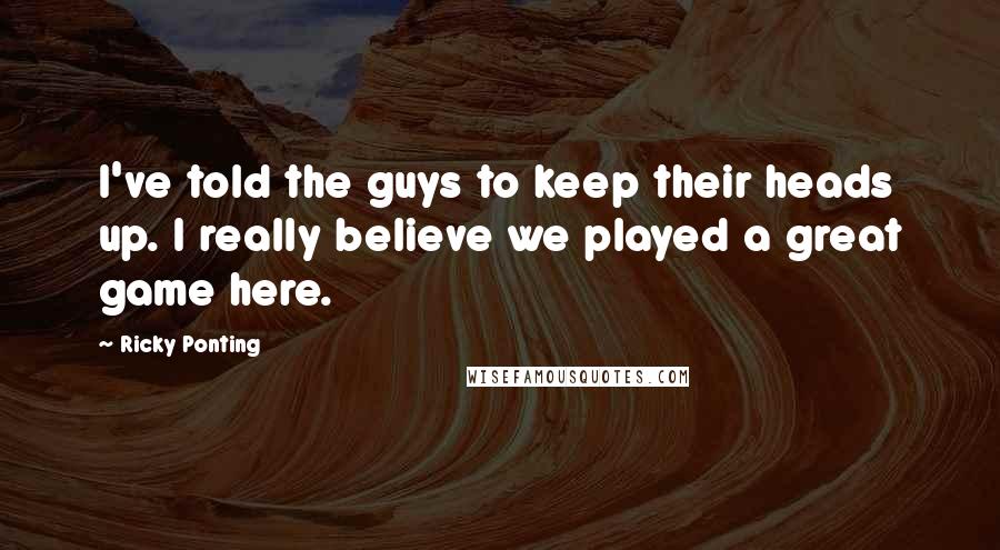 Ricky Ponting Quotes: I've told the guys to keep their heads up. I really believe we played a great game here.