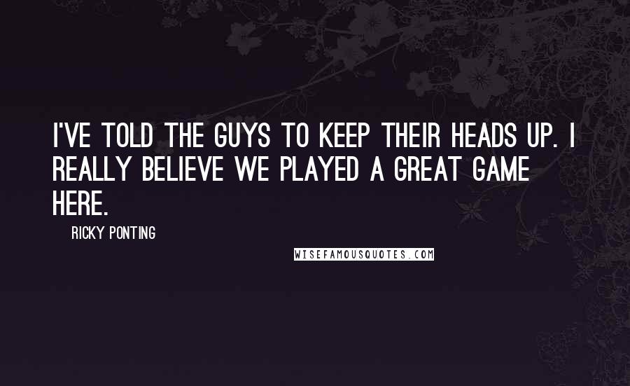 Ricky Ponting Quotes: I've told the guys to keep their heads up. I really believe we played a great game here.