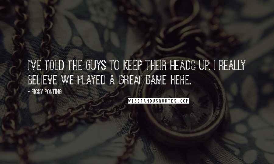 Ricky Ponting Quotes: I've told the guys to keep their heads up. I really believe we played a great game here.