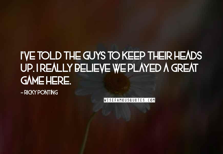 Ricky Ponting Quotes: I've told the guys to keep their heads up. I really believe we played a great game here.