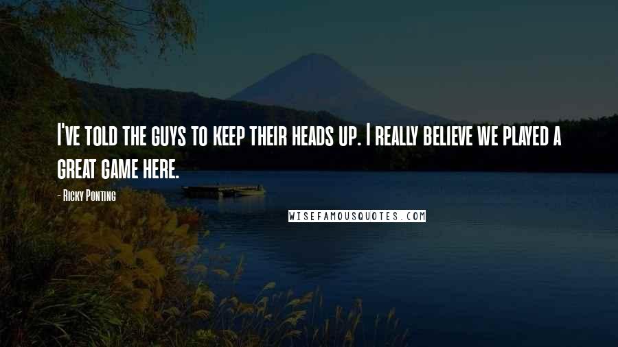 Ricky Ponting Quotes: I've told the guys to keep their heads up. I really believe we played a great game here.