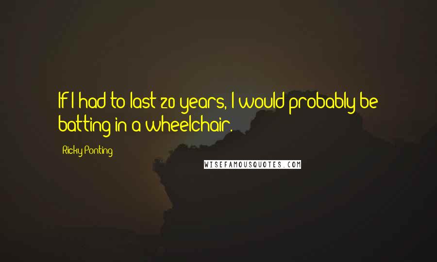 Ricky Ponting Quotes: If I had to last 20 years, I would probably be batting in a wheelchair.