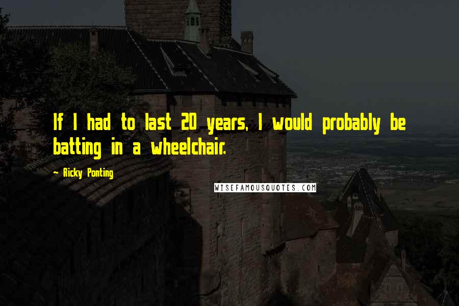 Ricky Ponting Quotes: If I had to last 20 years, I would probably be batting in a wheelchair.