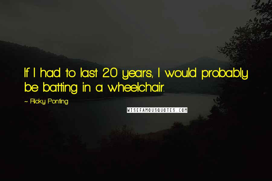 Ricky Ponting Quotes: If I had to last 20 years, I would probably be batting in a wheelchair.