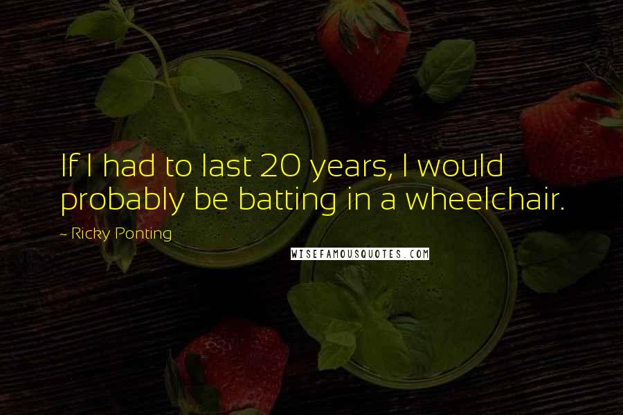 Ricky Ponting Quotes: If I had to last 20 years, I would probably be batting in a wheelchair.