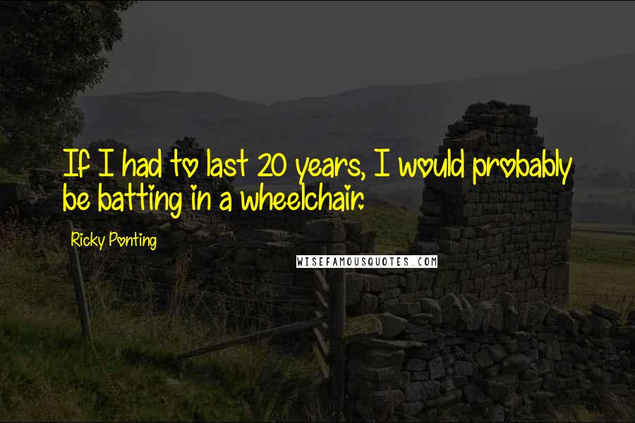 Ricky Ponting Quotes: If I had to last 20 years, I would probably be batting in a wheelchair.