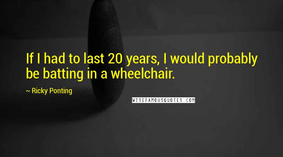 Ricky Ponting Quotes: If I had to last 20 years, I would probably be batting in a wheelchair.
