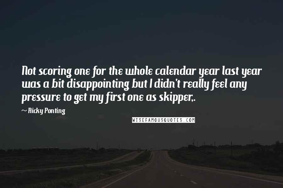 Ricky Ponting Quotes: Not scoring one for the whole calendar year last year was a bit disappointing but I didn't really feel any pressure to get my first one as skipper,.