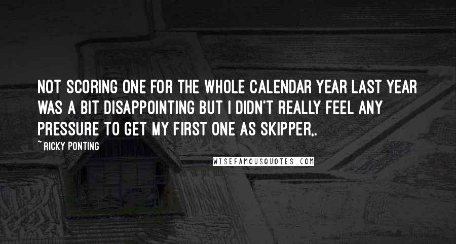 Ricky Ponting Quotes: Not scoring one for the whole calendar year last year was a bit disappointing but I didn't really feel any pressure to get my first one as skipper,.