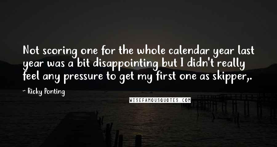 Ricky Ponting Quotes: Not scoring one for the whole calendar year last year was a bit disappointing but I didn't really feel any pressure to get my first one as skipper,.