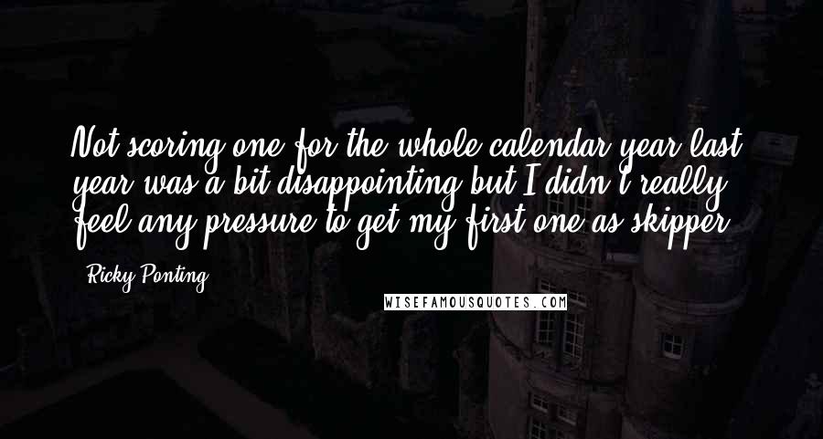 Ricky Ponting Quotes: Not scoring one for the whole calendar year last year was a bit disappointing but I didn't really feel any pressure to get my first one as skipper,.