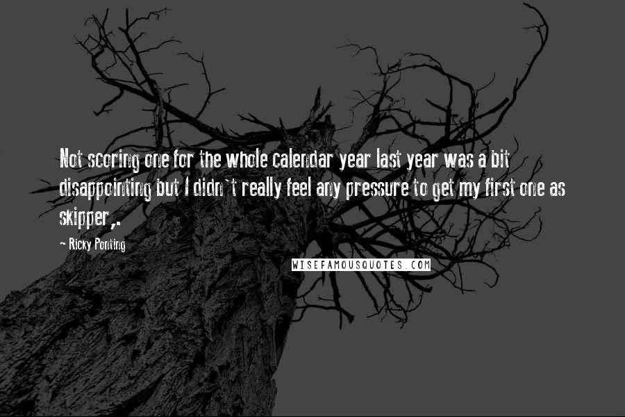 Ricky Ponting Quotes: Not scoring one for the whole calendar year last year was a bit disappointing but I didn't really feel any pressure to get my first one as skipper,.