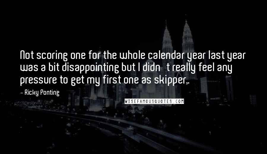 Ricky Ponting Quotes: Not scoring one for the whole calendar year last year was a bit disappointing but I didn't really feel any pressure to get my first one as skipper,.