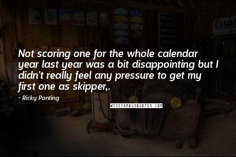 Ricky Ponting Quotes: Not scoring one for the whole calendar year last year was a bit disappointing but I didn't really feel any pressure to get my first one as skipper,.