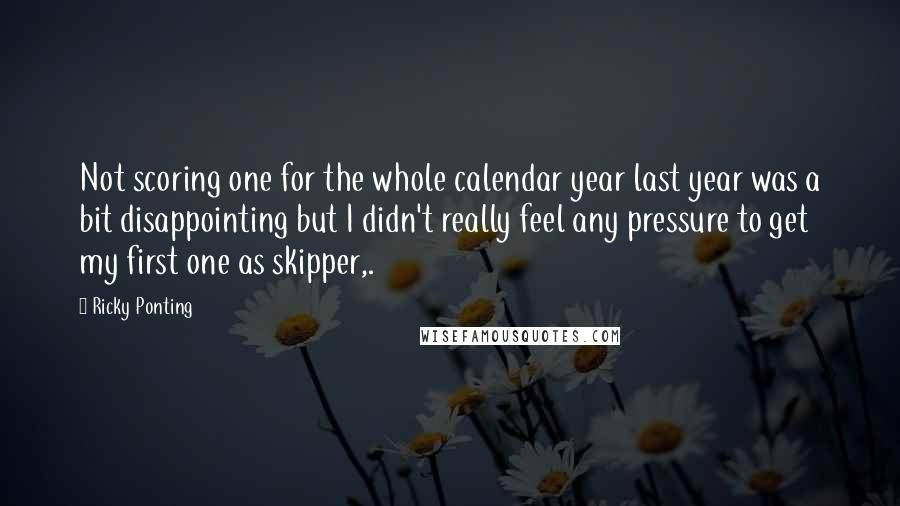 Ricky Ponting Quotes: Not scoring one for the whole calendar year last year was a bit disappointing but I didn't really feel any pressure to get my first one as skipper,.