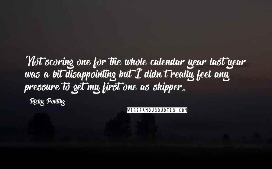 Ricky Ponting Quotes: Not scoring one for the whole calendar year last year was a bit disappointing but I didn't really feel any pressure to get my first one as skipper,.