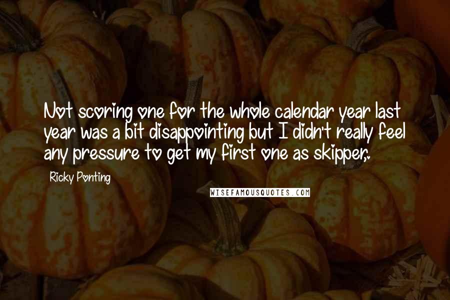 Ricky Ponting Quotes: Not scoring one for the whole calendar year last year was a bit disappointing but I didn't really feel any pressure to get my first one as skipper,.