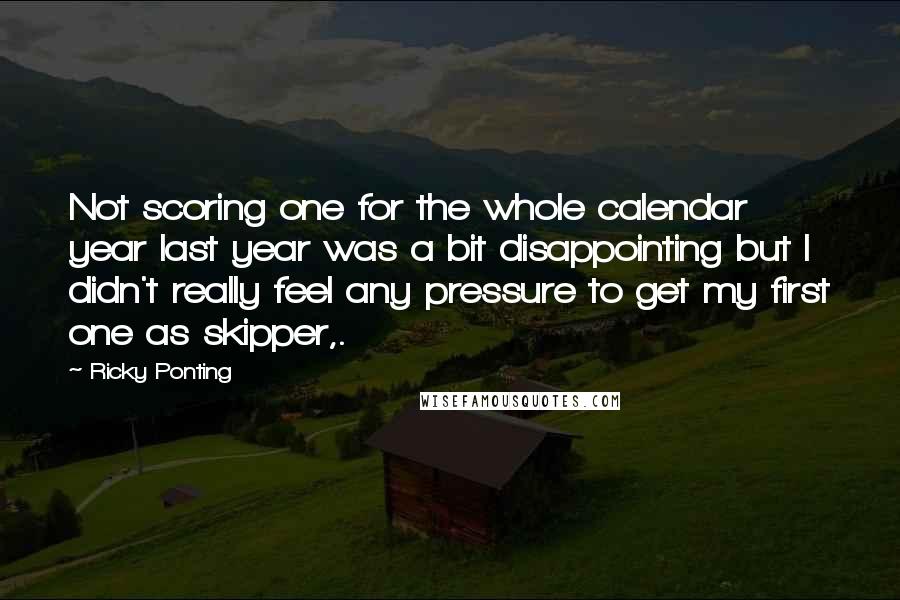 Ricky Ponting Quotes: Not scoring one for the whole calendar year last year was a bit disappointing but I didn't really feel any pressure to get my first one as skipper,.